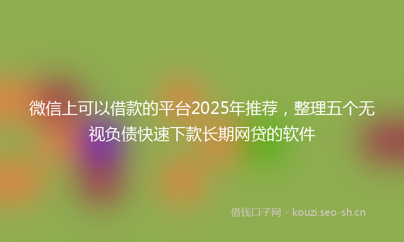 微信上可以借款的平台2025年推荐，整理五个无视负债快速下款长期网贷的软件