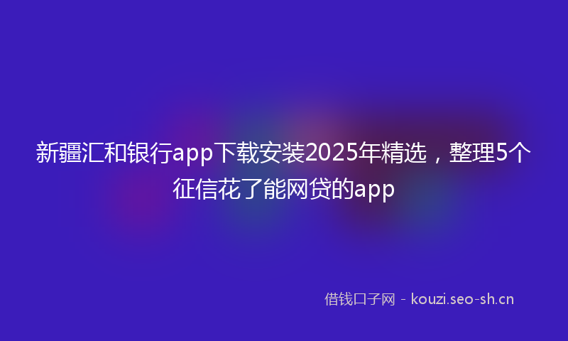 新疆汇和银行app下载安装2025年精选，整理5个征信花了能网贷的app