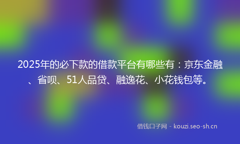 2025年的必下款的借款平台有哪些有：京东金融、省呗、51人品贷、融逸花、小花钱包等。