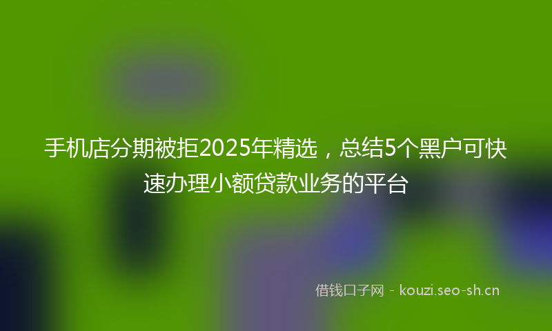 手机店分期被拒2025年精选，总结5个黑户可快速办理小额贷款业务的平台