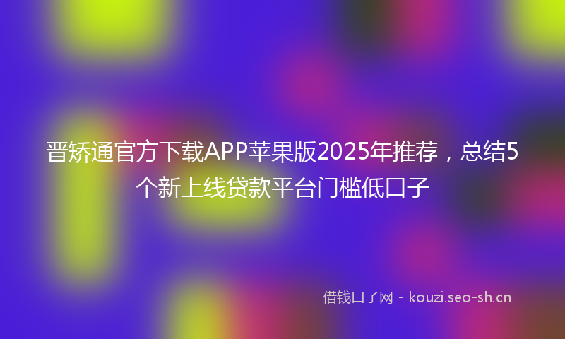 晋矫通官方下载APP苹果版2025年推荐，总结5个新上线贷款平台门槛低口子