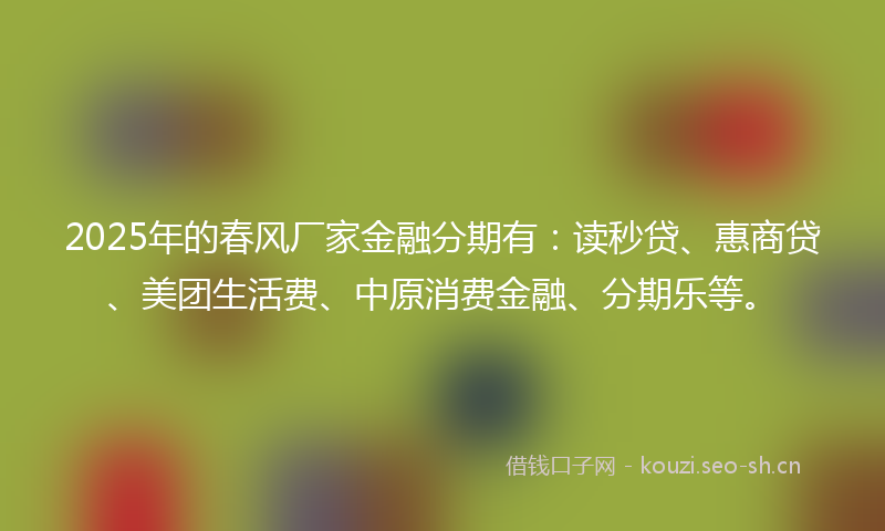 2025年的春风厂家金融分期有：读秒贷、惠商贷、美团生活费、中原消费金融、分期乐等。