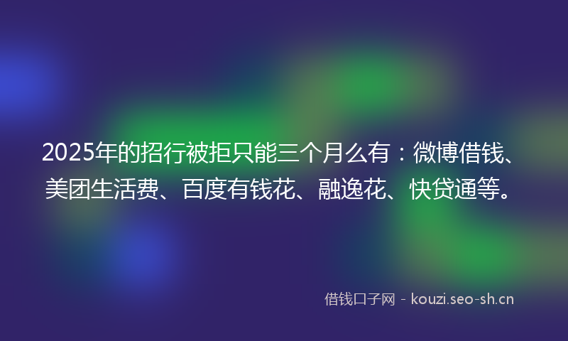 2025年的招行被拒只能三个月么有：微博借钱、美团生活费、百度有钱花、融逸花、快贷通等。