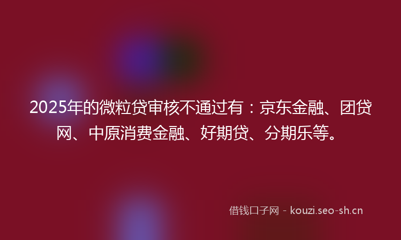 2025年的微粒贷审核不通过有：京东金融、团贷网、中原消费金融、好期贷、分期乐等。