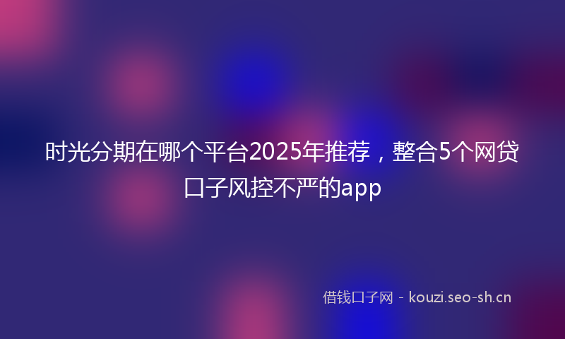 时光分期在哪个平台2025年推荐，整合5个网贷口子风控不严的app
