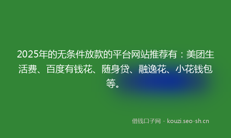 2025年的无条件放款的平台网站推荐有：美团生活费、百度有钱花、随身贷、融逸花、小花钱包等。