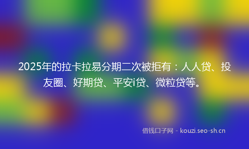 2025年的拉卡拉易分期二次被拒有：人人贷、投友圈、好期贷、平安i贷、微粒贷等。