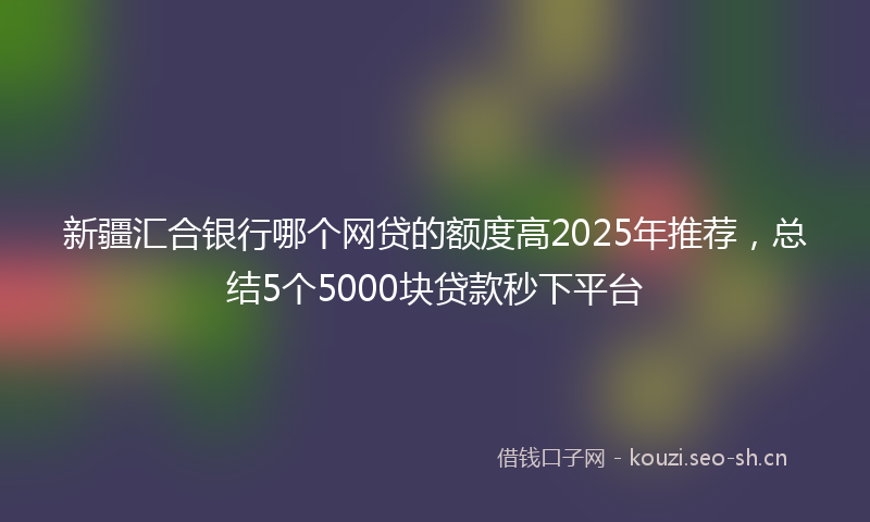 新疆汇合银行哪个网贷的额度高2025年推荐，总结5个5000块贷款秒下平台
