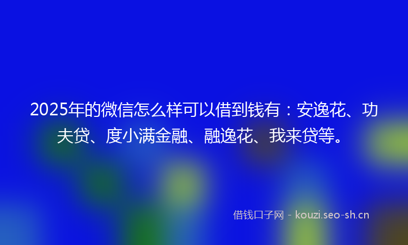 2025年的微信怎么样可以借到钱有：安逸花、功夫贷、度小满金融、融逸花、我来贷等。
