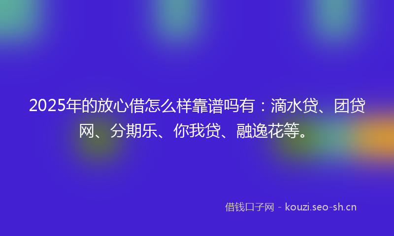 2025年的放心借怎么样靠谱吗有：滴水贷、团贷网、分期乐、你我贷、融逸花等。
