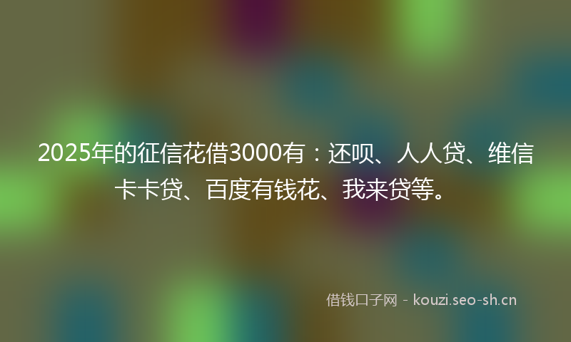 2025年的征信花借3000有：还呗、人人贷、维信卡卡贷、百度有钱花、我来贷等。