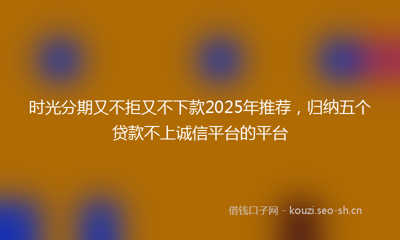 时光分期又不拒又不下款2025年推荐，归纳五个贷款不上诚信平台的平台