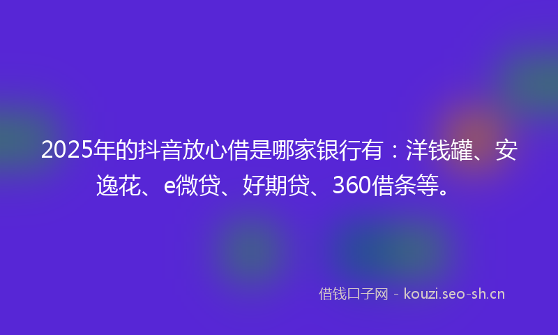 2025年的抖音放心借是哪家银行有：洋钱罐、安逸花、e微贷、好期贷、360借条等。