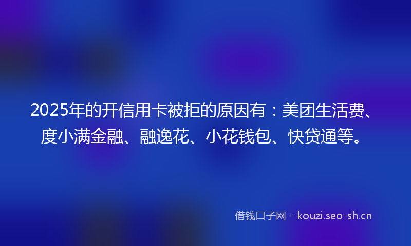 2025年的开信用卡被拒的原因有:美团生活费、度小满金融、融逸花、小花钱包、快贷通等。