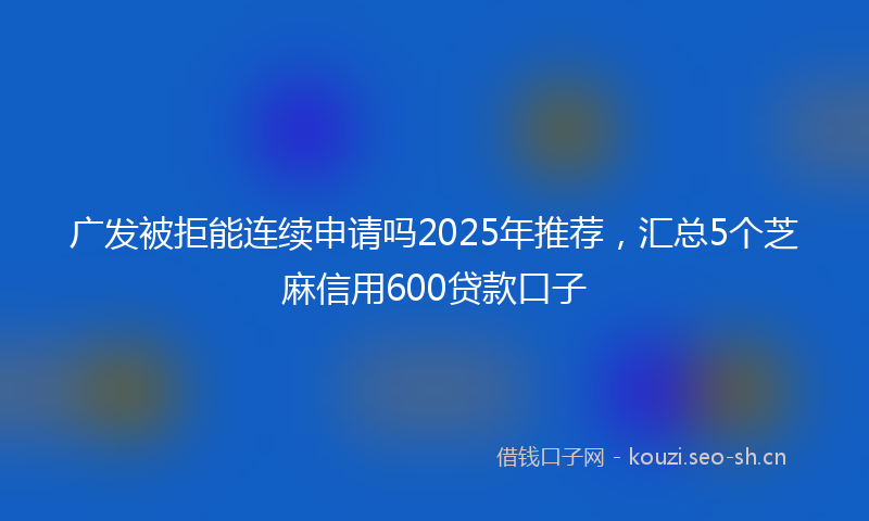 广发被拒能连续申请吗2025年推荐，汇总5个芝麻信用600贷款口子