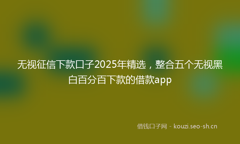 无视征信下款口子2025年精选，整合五个无视黑白百分百下款的借款app