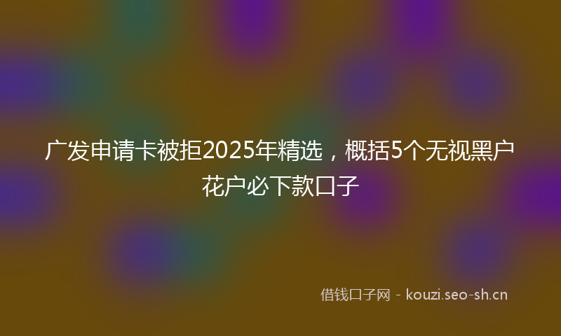 广发申请卡被拒2025年精选，概括5个无视黑户花户必下款口子