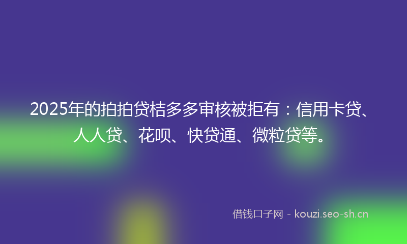 2025年的拍拍贷桔多多审核被拒有：信用卡贷、人人贷、花呗、快贷通、微粒贷等。