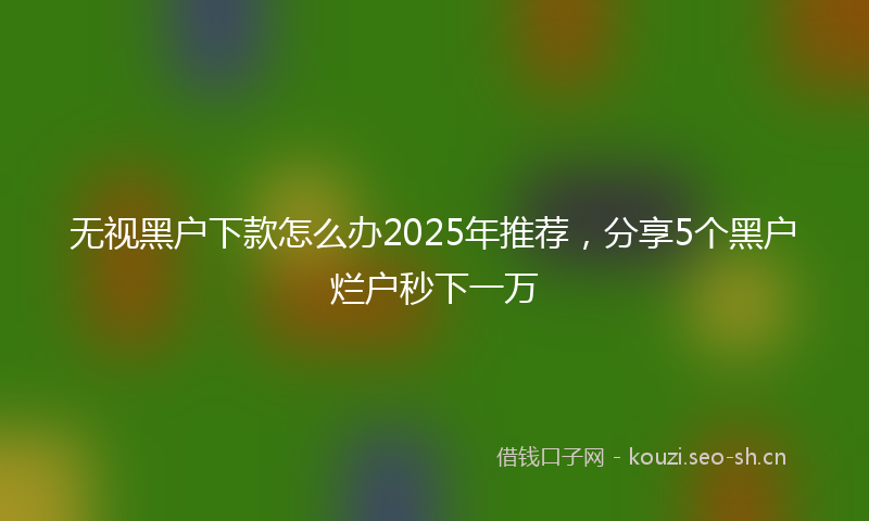 无视黑户下款怎么办2025年推荐，分享5个黑户烂户秒下一万