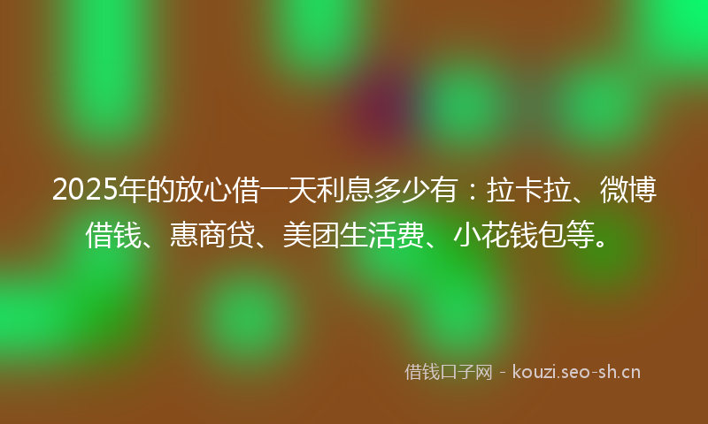 2025年的放心借一天利息多少有：拉卡拉、微博借钱、惠商贷、美团生活费、小花钱包等。