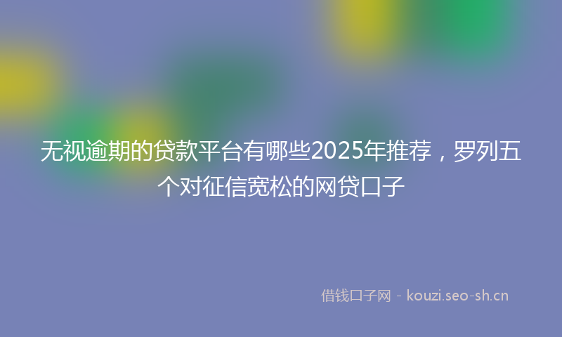 无视逾期的贷款平台有哪些2025年推荐，罗列五个对征信宽松的网贷口子
