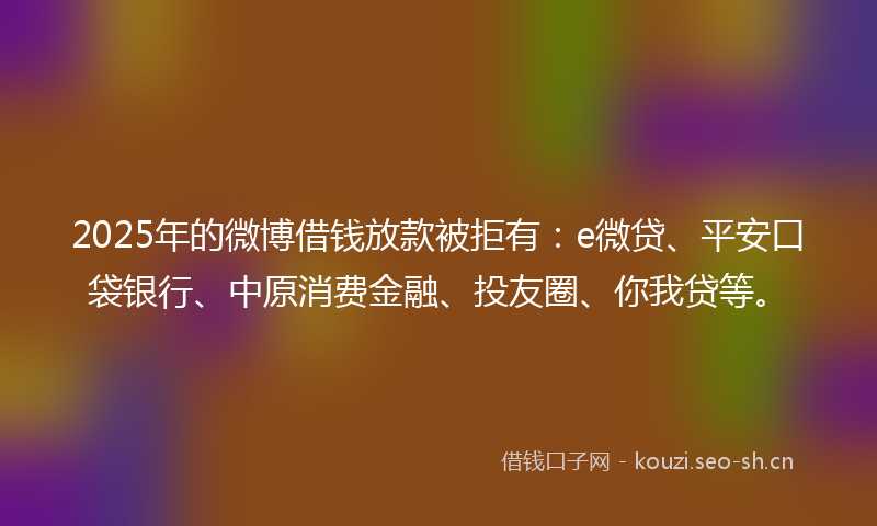 2025年的微博借钱放款被拒有：e微贷、平安口袋银行、中原消费金融、投友圈、你我贷等。