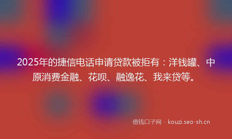 2025年的捷信电话申请贷款被拒有：洋钱罐、中原消费金融、花呗、融逸花、我来贷等。