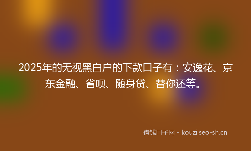 2025年的无视黑白户的下款口子有：安逸花、京东金融、省呗、随身贷、替你还等。