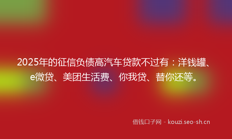 2025年的征信负债高汽车贷款不过有：洋钱罐、e微贷、美团生活费、你我贷、替你还等。