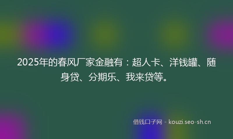 2025年的春风厂家金融有：超人卡、洋钱罐、随身贷、分期乐、我来贷等。