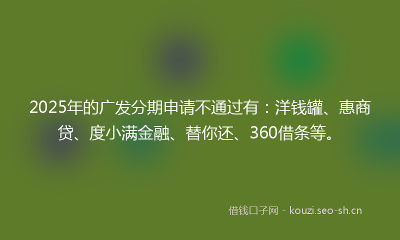 2025年的广发分期申请不通过有：洋钱罐、惠商贷、度小满金融、替你还、360借条等。