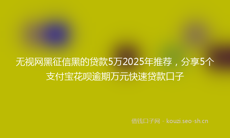 无视网黑征信黑的贷款5万2025年推荐，分享5个支付宝花呗逾期万元快速贷款口子
