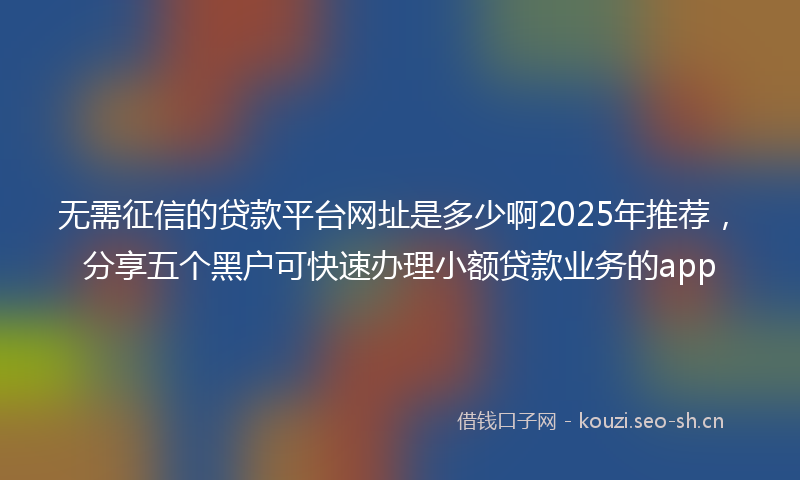 无需征信的贷款平台网址是多少啊2025年推荐，分享五个黑户可快速办理小额贷款业务的app