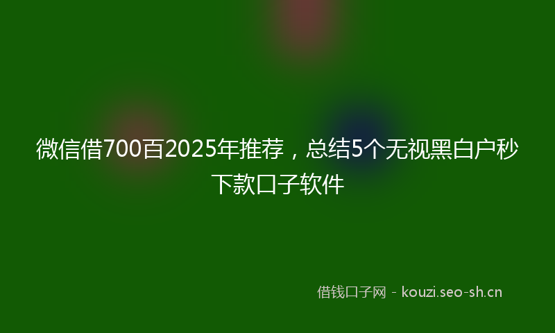 微信借700百2025年推荐，总结5个无视黑白户秒下款口子软件