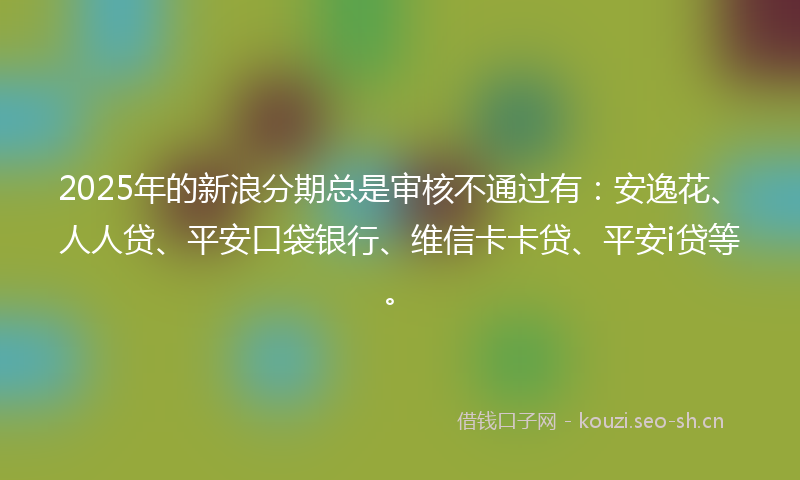 2025年的新浪分期总是审核不通过有：安逸花、人人贷、平安口袋银行、维信卡卡贷、平安i贷等。