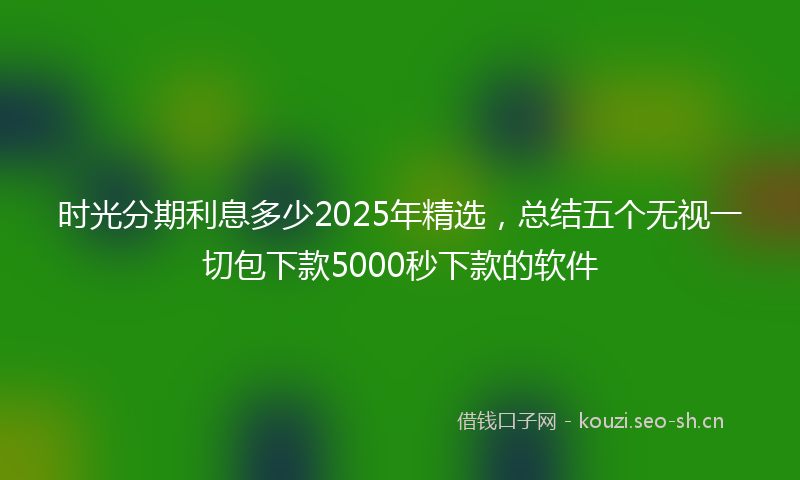时光分期利息多少2025年精选，总结五个无视一切包下款5000秒下款的软件