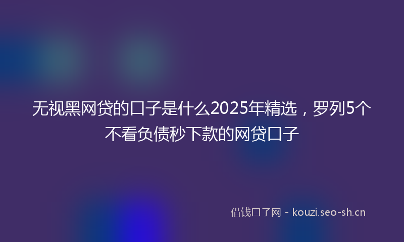 无视黑网贷的口子是什么2025年精选，罗列5个不看负债秒下款的网贷口子