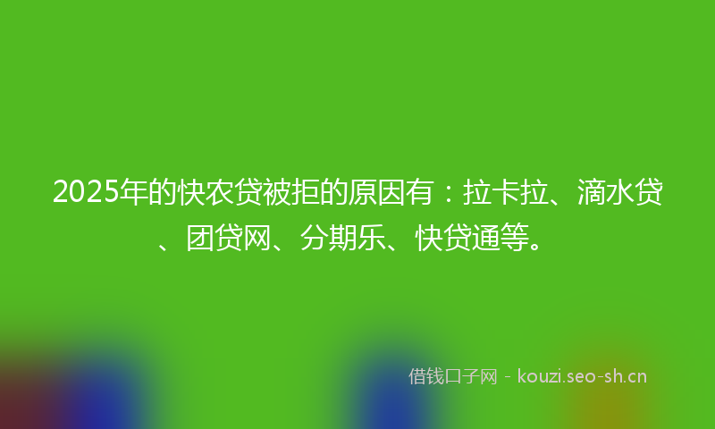 2025年的快农贷被拒的原因有：拉卡拉、滴水贷、团贷网、分期乐、快贷通等。