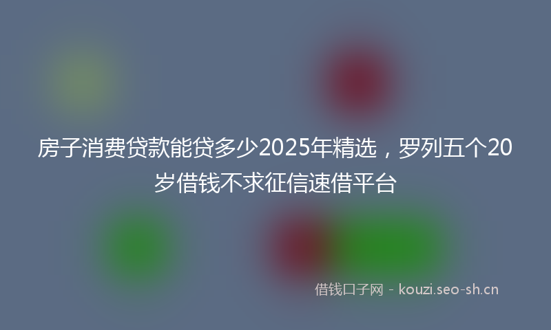 房子消费贷款能贷多少2025年精选，罗列五个20岁借钱不求征信速借平台