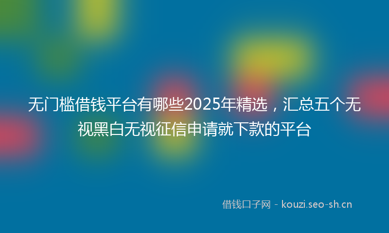 无门槛借钱平台有哪些2025年精选，汇总五个无视黑白无视征信申请就下款的平台