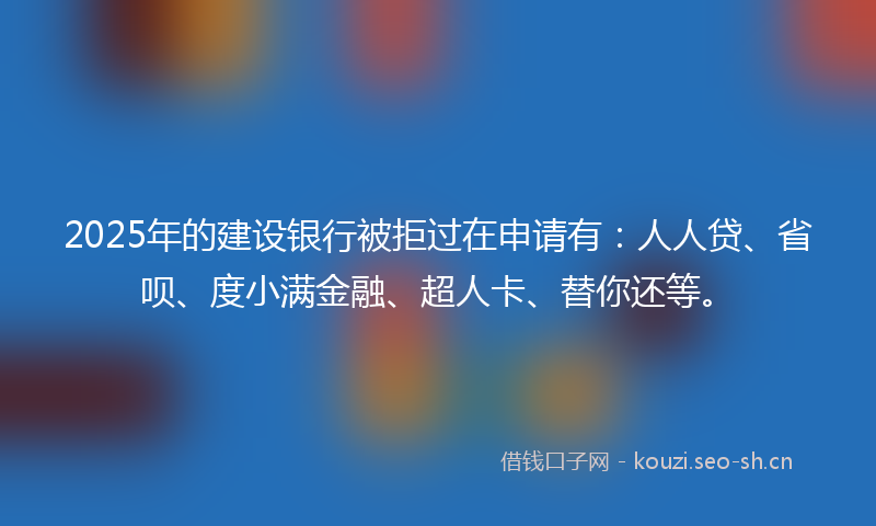 2025年的建设银行被拒过在申请有：人人贷、省呗、度小满金融、超人卡、替你还等。