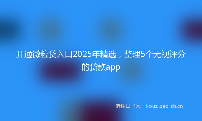 开通微粒贷入口2025年精选，整理5个无视评分的贷款app