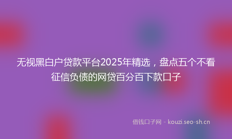 无视黑白户贷款平台2025年精选，盘点五个不看征信负债的网贷百分百下款口子