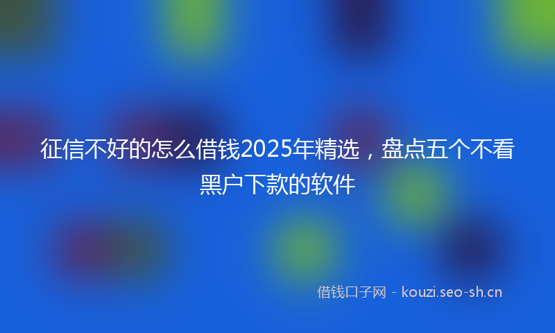 征信不好的怎么借钱2025年精选，盘点五个不看黑户下款的软件