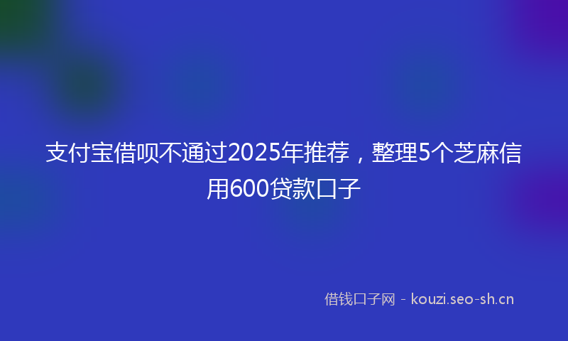 支付宝借呗不通过2025年推荐，整理5个芝麻信用600贷款口子