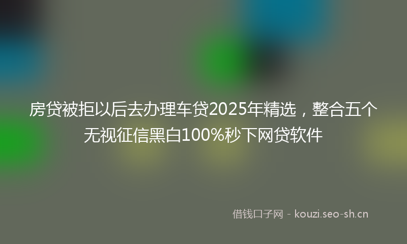 房贷被拒以后去办理车贷2025年精选，整合五个无视征信黑白100%秒下网贷软件