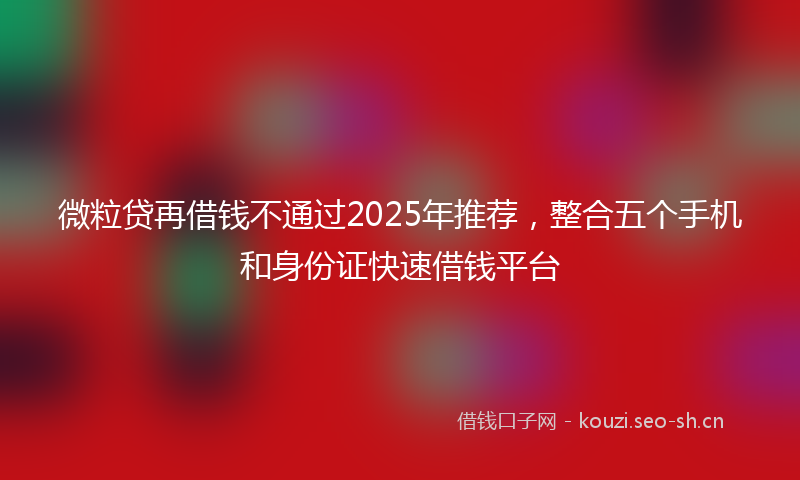 微粒贷再借钱不通过2025年推荐，整合五个手机和身份证快速借钱平台