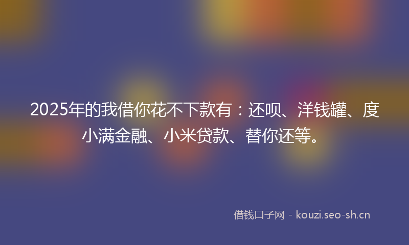 2025年的我借你花不下款有：还呗、洋钱罐、度小满金融、小米贷款、替你还等。