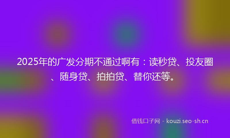 2025年的广发分期不通过啊有：读秒贷、投友圈、随身贷、拍拍贷、替你还等。