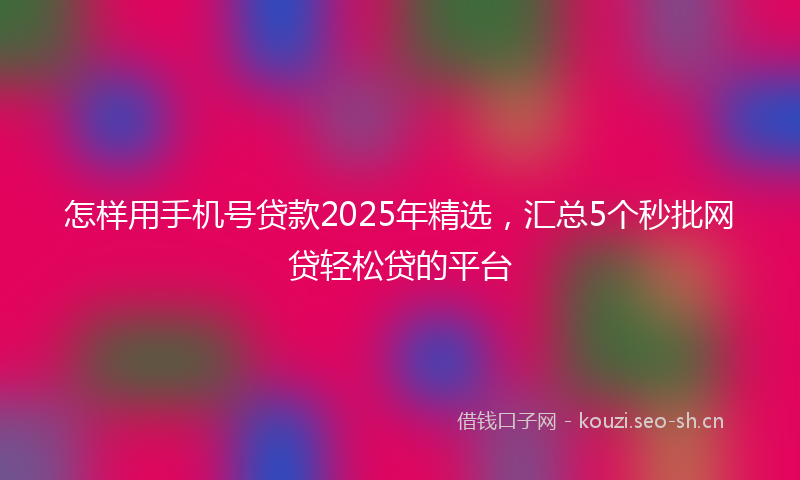 怎样用手机号贷款2025年精选，汇总5个秒批网贷轻松贷的平台